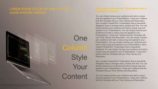 One
Column
Style
Your
Content
Get a modern PowerPoint Presentation that is
beautifully designed.
You can simply impress your audience and add a unique
zing and appeal to your Presentations. I hope and I believe
that this Template will your Time, Money and Reputation.
Get a modern PowerPoint Presentation that is beautifully
designed. Easy to change colors, photos and Text. You can
simply impress your audience and add a unique zing and
appeal to your Presentations. You can simply impress your
audience and add a unique zing and appeal to your
Presentations. I hope and I believe that this Template will
your Time, Money and Reputation. You can simply impress
your audience and add a unique zing and appeal to your
Presentations. You can simply impress your audience and
add a unique zing and appeal to your Presentations. Get a
modern PowerPoint Presentation that is beautifully
designed. You can simply impress your audience and add a
unique zing and appeal to your Presentations. I hope and I
believe that this Template will your Time, Money and
Reputation.
Get a modern PowerPoint Presentation that is beautifully
designed. Easy to change colors, photos and Text. You can
simply impress your audience and add a unique zing and
appeal to your Presentations. I hope and I believe that this
Template will your Time, Money and Reputation.
You can simply impress your audience and add a unique
zing and appeal to your Presentations. I hope and I believe
that this Template will your Time, Money and Reputation.
LOREM IPSUM DOLOR SIT AMET, CU USU
AGAM INTEGRE IMPEDIT.
 