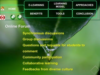 E-LEARNING
BENEFITS
LEARNING
MODEL
TOOLS
APPROACHES
CONCLUSION
HOME
Online Forum
Synchronous discussions
Group discussions
Questions and requests for students to
comment
Community participation
Collaborative learning
Feedbacks from diverse culture
 