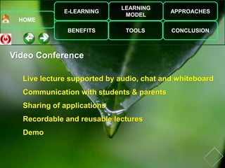 E-LEARNING
BENEFITS
LEARNING
MODEL
TOOLS
APPROACHES
CONCLUSION
HOME
Live lecture supported by audio, chat and whiteboard
Communication with students & parents
Sharing of applications
Recordable and reusable lectures
Demo
Video Conference
 