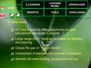 E-LEARNING
BENEFITS
LEARNING
MODEL
TOOLS
APPROACHES
CONCLUSION
HOME
 ICT and e-learning offers opportunity to raise
educational standards in schools
 Large range of ICT tools are available for teaching
and learning
 Closes the gap of “Digital Divide”
 Involvement of teachers and parents is important
 Schools will need funding, access and training
In other words
 