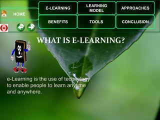 E-LEARNING
BENEFITS
LEARNING
MODEL
TOOLS
APPROACHES
CONCLUSION
HOME
WHAT IS E-LEARNING?
e-Learning is the use of technology
to enable people to learn anytime
and anywhere.
 