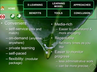 E-LEARNING
BENEFITS
LEARNING
MODEL
TOOLS
APPROACHES
CONCLUSION
HOME
• Convenient
– self-service (mix and
match)
– on-demand (anytime,
anywhere)
– private learning
– self-paced
– flexibility: (modular
package)
• Media-rich
– Easier to understand &
more engaging
• Repeatable
– As many times as you
like
• Easier to monitor
progress
– less administrative work
– can be more precise
 