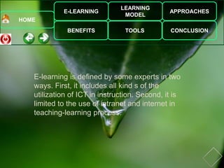 E-LEARNING
BENEFITS
LEARNING
MODEL
TOOLS
APPROACHES
CONCLUSION
HOME
E-learning is defined by some experts in two
ways. First, it includes all kind s of the
utilization of ICT in instruction. Second, it is
limited to the use of intranet and internet in
teaching-learning process.
 