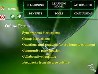 LEARNING
           E-LEARNING                    APPROACHES
                             MODEL
 HOME
            BENEFITS         TOOLS       CONCLUSION




Online Forum
        Synchronous discussions
        Group discussions
        Questions and requests for students to comment
        Community participation
        Collaborative learning
        Feedbacks from diverse culture
 