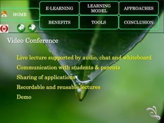 LEARNING
             E-LEARNING                    APPROACHES
                              MODEL
 HOME
              BENEFITS        TOOLS        CONCLUSION



Video Conference

  Live lecture supported by audio, chat and whiteboard
  Communication with students & parents
  Sharing of applications
  Recordable and reusable lectures
  Demo
 