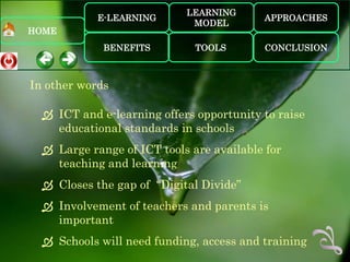 LEARNING
            E-LEARNING                    APPROACHES
                             MODEL
HOME
             BENEFITS         TOOLS       CONCLUSION



In other words

   ICT and e-learning offers opportunity to raise
    educational standards in schools
   Large range of ICT tools are available for
    teaching and learning
   Closes the gap of “Digital Divide”
   Involvement of teachers and parents is
    important
   Schools will need funding, access and training
 