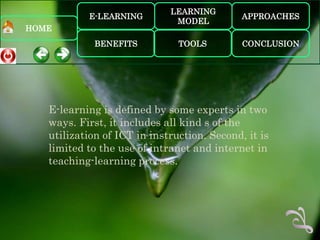LEARNING
           E-LEARNING                        APPROACHES
                              MODEL
HOME
             BENEFITS          TOOLS         CONCLUSION




   E-learning is defined by some experts in two
   ways. First, it includes all kind s of the
   utilization of ICT in instruction. Second, it is
   limited to the use of intranet and internet in
   teaching-learning process.
 
