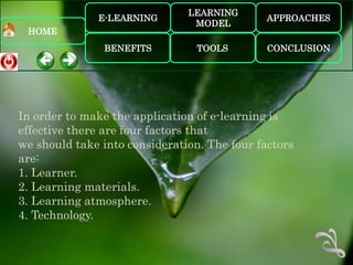 LEARNING
              E-LEARNING                      APPROACHES
                                MODEL
 HOME
               BENEFITS          TOOLS        CONCLUSION




In order to make the application of e-learning is
effective there are four factors that
we should take into consideration. The four factors
are:
1. Learner.
2. Learning materials.
3. Learning atmosphere.
4. Technology.
 