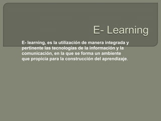 E- learning, es la utilización de manera integrada y
pertinente las tecnologías de la información y la
comunicación, en la que se forma un ambiente
que propicia para la construcción del aprendizaje.
 