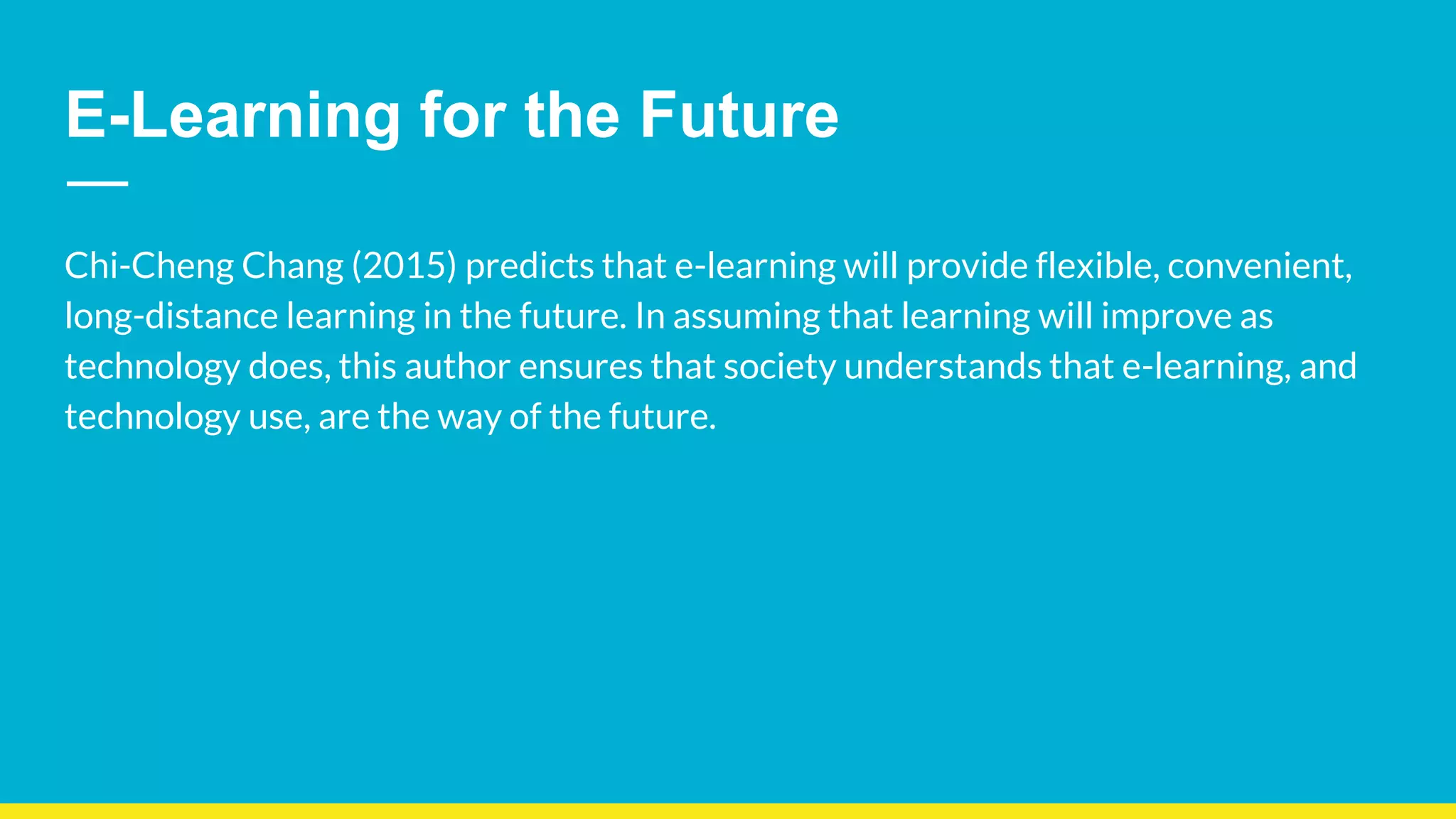 E-Learning for the Future
Chi-Cheng Chang (2015) predicts that e-learning will provide flexible, convenient,
long-distance learning in the future. In assuming that learning will improve as
technology does, this author ensures that society understands that e-learning, and
technology use, are the way of the future.