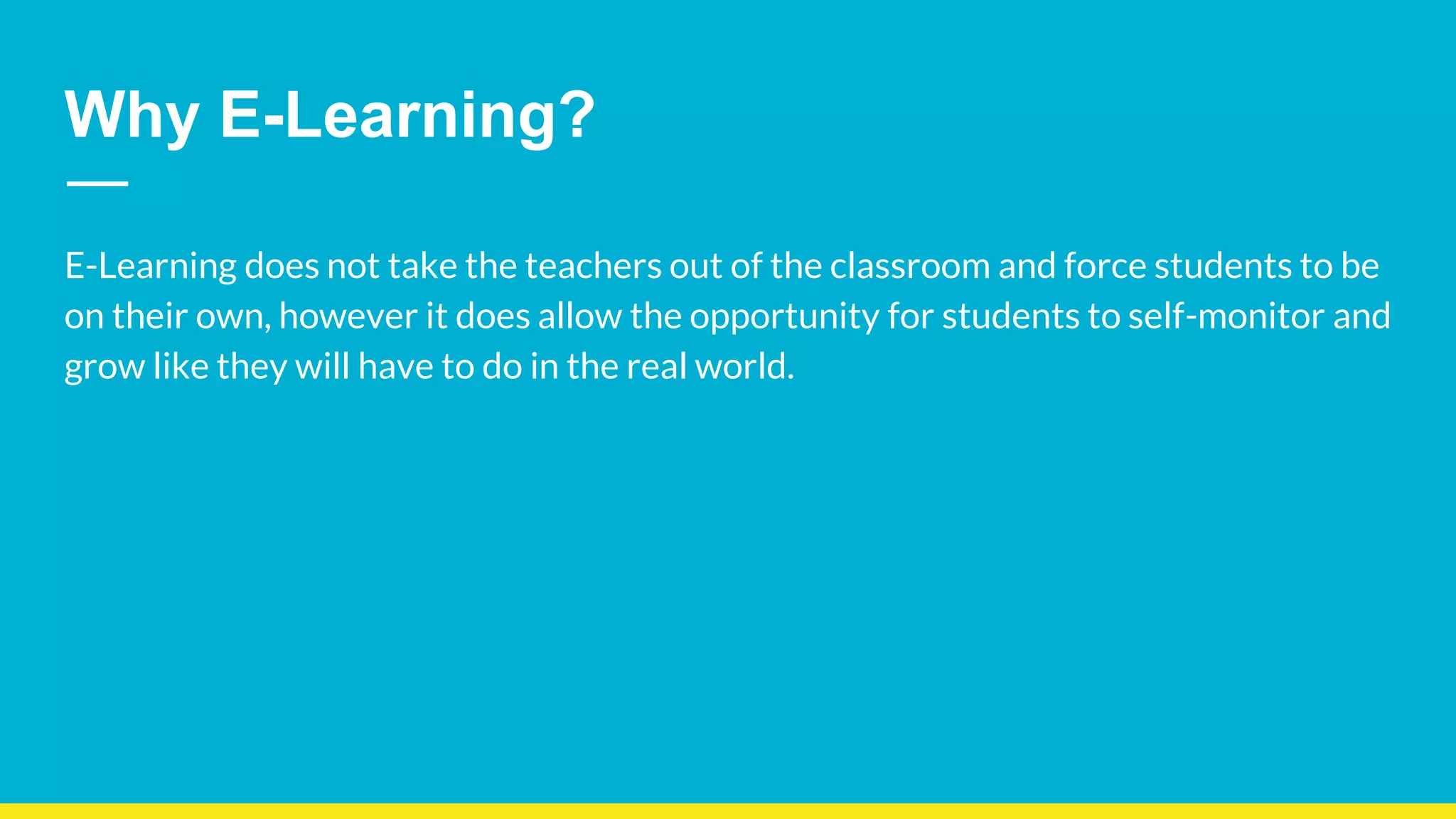 Why E-Learning?
E-Learning does not take the teachers out of the classroom and force students to be
on their own, however it does allow the opportunity for students to self-monitor and
grow like they will have to do in the real world.