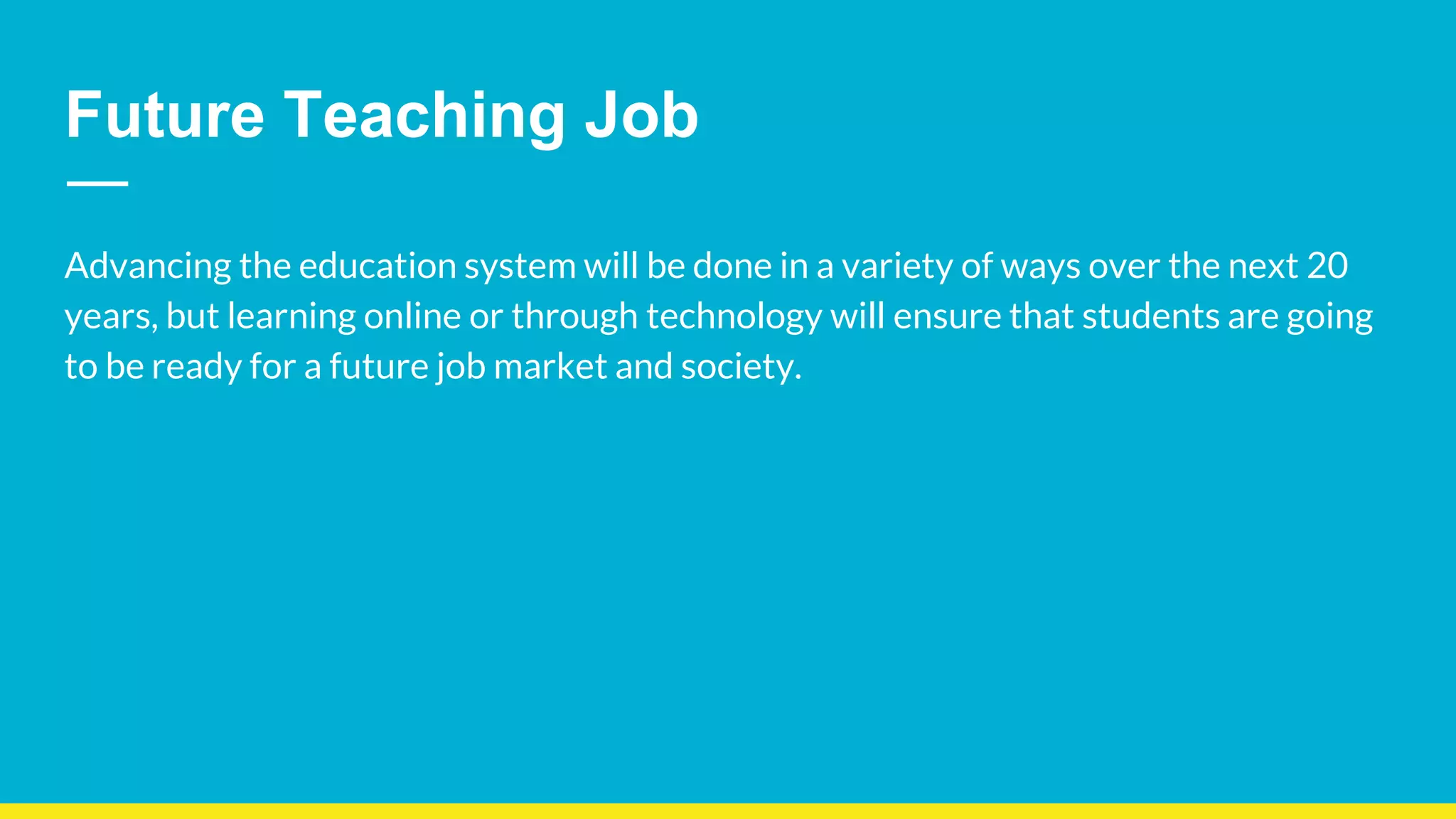 Future Teaching Job
Advancing the education system will be done in a variety of ways over the next 20
years, but learning online or through technology will ensure that students are going
to be ready for a future job market and society.