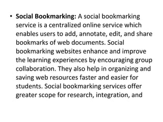 • Social Bookmarking: A social bookmarking
service is a centralized online service which
enables users to add, annotate, edit, and share
bookmarks of web documents. Social
bookmarking websites enhance and improve
the learning experiences by encouraging group
collaboration. They also help in organizing and
saving web resources faster and easier for
students. Social bookmarking services offer
greater scope for research, integration, and
 