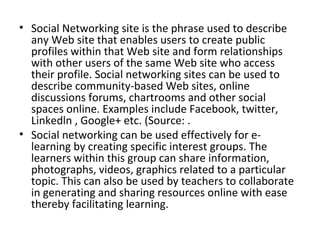 • Social Networking site is the phrase used to describe
any Web site that enables users to create public
profiles within that Web site and form relationships
with other users of the same Web site who access
their profile. Social networking sites can be used to
describe community-based Web sites, online
discussions forums, chartrooms and other social
spaces online. Examples include Facebook, twitter,
Linkedln , Google+ etc. (Source: .
• Social networking can be used effectively for e-
learning by creating specific interest groups. The
learners within this group can share information,
photographs, videos, graphics related to a particular
topic. This can also be used by teachers to collaborate
in generating and sharing resources online with ease
thereby facilitating learning.
 