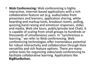 • Web Conferencing: Web conferencing is highly 
interactive, Internet-based applications with a rich 
collaboration feature set (e.g. audio/video from 
presenters and learners, application sharing, white 
boarding and markup tools, breakout rooms, polling, 
quizzing,hand raising and emoticon responses, slides 
and media, Web site tours, public/private text Chat). It 
is capable of scaling from small groups to hundreds or 
thousands of simultaneous users. In "synchronous e-
learning," we refer to Web conferencing. Web 
conferencing technologies offer tremendous potential 
for robust interactivity and collaboration through their 
versatility and rich feature options. There are many 
online tools for organizing video/web conferencing to 
facilitate collaborative learning. Applications like 
BigBlueButton.
 