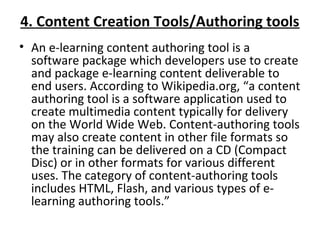 4. Content Creation Tools/Authoring tools
• An e-learning content authoring tool is a 
software package which developers use to create 
and package e-learning content deliverable to 
end users. According to Wikipedia.org, “a content 
authoring tool is a software application used to 
create multimedia content typically for delivery 
on the World Wide Web. Content-authoring tools 
may also create content in other file formats so 
the training can be delivered on a CD (Compact 
Disc) or in other formats for various different 
uses. The category of content-authoring tools 
includes HTML, Flash, and various types of e-
learning authoring tools.”
 
