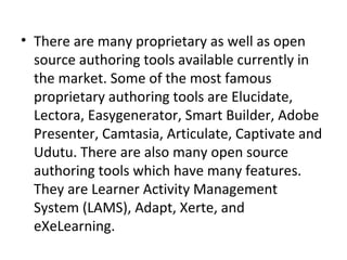 • There are many proprietary as well as open 
source authoring tools available currently in 
the market. Some of the most famous 
proprietary authoring tools are Elucidate, 
Lectora, Easygenerator, Smart Builder, Adobe 
Presenter, Camtasia, Articulate, Captivate and 
Udutu. There are also many open source 
authoring tools which have many features. 
They are Learner Activity Management 
System (LAMS), Adapt, Xerte, and 
eXeLearning.
 