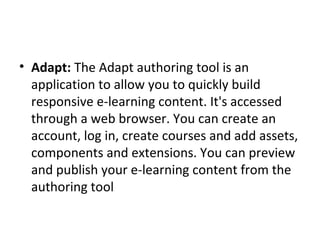 • Adapt: The Adapt authoring tool is an 
application to allow you to quickly build 
responsive e-learning content. It's accessed 
through a web browser. You can create an 
account, log in, create courses and add assets, 
components and extensions. You can preview 
and publish your e-learning content from the 
authoring tool
 