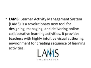 • LAMS: Learner Activity Management System 
(LAMS) is a revolutionary new tool for 
designing, managing, and delivering online 
collaborative learning activities. It provides 
teachers with highly intuitive visual authoring 
environment for creating sequence of learning 
activities.
 