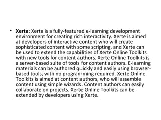 • Xerte: Xerte is a fully-featured e-learning development 
environment for creating rich interactivity. Xerte is aimed 
at developers of interactive content who will create 
sophisticated content with some scripting, and Xerte can 
be used to extend the capabilities of Xerte Online Toolkits 
with new tools for content authors. Xerte Online Toolkits is 
a server-based suite of tools for content authors. E-learning 
materials can be authored quickly and easily using browser-
based tools, with no programming required. Xerte Online 
Toolkits is aimed at content authors, who will assemble 
content using simple wizards. Content authors can easily 
collaborate on projects. Xerte Online Toolkits can be 
extended by developers using Xerte.
 