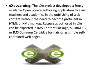• eXeLearning: The eXe project developed a freely 
available Open Source authoring application to assist 
teachers and academics in the publishing of web 
content without the need to become proficient in 
HTML or XML markup. Resources authored in eXe 
can be exported in IMS Content Package, SCORM 1.2, 
or IMS Common Cartridge formats or as simple self-
contained web pages.
 
