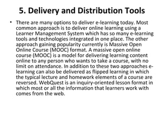 5. Delivery and Distribution Tools
• There are many options to deliver e-learning today. Most 
common approach is to deliver online learning using a 
Learner Management System which has so many e-learning 
tools and technologies integrated in one place. The other 
approach gaining popularity currently is Massive Open 
Online Course (MOOC) format. A massive open online 
course (MOOC) is a model for delivering learning content 
online to any person who wants to take a course, with no 
limit on attendance. In addition to these two approaches e-
learning can also be delivered as flipped learning in which 
the typical lecture and homework elements of a course are 
reversed. WebQuest is an inquiry-oriented lesson format in 
which most or all the information that learners work with 
comes from the web.
 