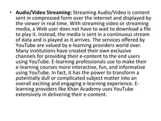 • Audio/Video Streaming: Streaming Audio/Video is content
sent in compressed form over the internet and displayed by
the viewer in real time. With streaming video or streaming
media, a Web user does not have to wait to download a file
to play it. Instead, the media is sent in a continuous stream
of data and is played as it arrives. The services offered by
YouTube are valued by e-learning providers world over.
Many institutions have created their own exclusive
channels for providing their e-content to the end users
using YouTube. E-learning professionals use to make their
e-learning courses more interactive, fun, and informative
using YouTube. In fact, it has the power to transform a
potentially dull or complicated subject matter into an
overall exciting and engaging e-learning experience. E-
learning providers like Khan Academy uses YouTube
extensively in delivering their e-content.
 