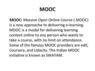 MOOC
MOOC: Massive Open Online Course ( MOOC)
is a new approache to delivering e-learning.
MOOC is a model for delivering learning
content online to any person who wants to
take a course, with no limit on attendance.
Some of the famous MOOC providers are edX,
Coursera, and Udacity. The Indian MOOC
initiative is known as SWAYAM.
 