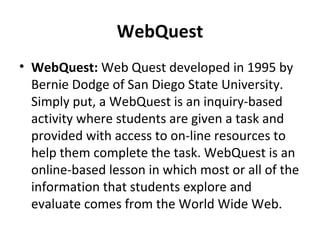 WebQuest
• WebQuest: Web Quest developed in 1995 by
Bernie Dodge of San Diego State University.
Simply put, a WebQuest is an inquiry-based
activity where students are given a task and
provided with access to on-line resources to
help them complete the task. WebQuest is an
online-based lesson in which most or all of the
information that students explore and
evaluate comes from the World Wide Web.
 