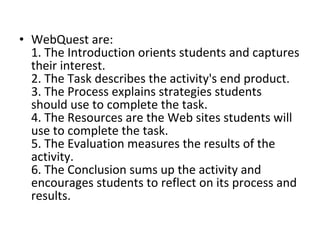 • WebQuest are:
1. The Introduction orients students and captures
their interest.
2. The Task describes the activity's end product.
3. The Process explains strategies students
should use to complete the task.
4. The Resources are the Web sites students will
use to complete the task.
5. The Evaluation measures the results of the
activity.
6. The Conclusion sums up the activity and
encourages students to reflect on its process and
results.
 