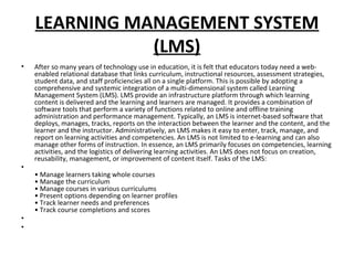 LEARNING MANAGEMENT SYSTEM
(LMS)
• After so many years of technology use in education, it is felt that educators today need a web-
enabled relational database that links curriculum, instructional resources, assessment strategies,
student data, and staff proficiencies all on a single platform. This is possible by adopting a
comprehensive and systemic integration of a multi-dimensional system called Learning
Management System (LMS). LMS provide an infrastructure platform through which learning
content is delivered and the learning and learners are managed. It provides a combination of
software tools that perform a variety of functions related to online and offline training
administration and performance management. Typically, an LMS is internet-based software that
deploys, manages, tracks, reports on the interaction between the learner and the content, and the
learner and the instructor. Administratively, an LMS makes it easy to enter, track, manage, and
report on learning activities and competencies. An LMS is not limited to e-learning and can also
manage other forms of instruction. In essence, an LMS primarily focuses on competencies, learning
activities, and the logistics of delivering learning activities. An LMS does not focus on creation,
reusability, management, or improvement of content itself. Tasks of the LMS:
•
• Manage learners taking whole courses
• Manage the curriculum
• Manage courses in various curriculums
• Present options depending on learner profiles
• Track learner needs and preferences
• Track course completions and scores
•
•
 
