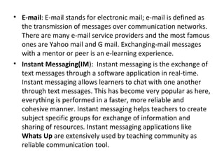 • E-mail: E-mail stands for electronic mail; e-mail is defined as
the transmission of messages over communication networks.
There are many e-mail service providers and the most famous
ones are Yahoo mail and G mail. Exchanging-mail messages
with a mentor or peer is an e-learning experience.
• Instant Messaging(IM): Instant messaging is the exchange of
text messages through a software application in real-time.
Instant messaging allows learners to chat with one another
through text messages. This has become very popular as here,
everything is performed in a faster, more reliable and
cohesive manner. Instant messaging helps teachers to create
subject specific groups for exchange of information and
sharing of resources. Instant messaging applications like
Whats Up are extensively used by teaching community as
reliable communication tool.
 