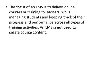• The focus of an LMS is to deliver online
courses or training to learners, while
managing students and keeping track of their
progress and performance across all types of
training activities. An LMS is not used to
create course content.
 