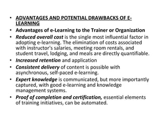 • ADVANTAGES AND POTENTIAL DRAWBACKS OF E-
LEARNING
• Advantages of e-Learning to the Trainer or Organization
• Reduced overall cost is the single most influential factor in
adopting e-learning. The elimination of costs associated
with instructor's salaries, meeting room rentals, and
student travel, lodging, and meals are directly quantifiable.
• Increased retention and application
• Consistent delivery of content is possible with
asynchronous, self-paced e-learning.
• Expert knowledge is communicated, but more importantly
captured, with good e-learning and knowledge
management systems.
• Proof of completion and certification, essential elements
of training initiatives, can be automated.
 