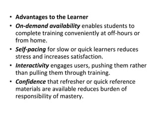 • Advantages to the Learner
• On-demand availability enables students to
complete training conveniently at off-hours or
from home.
• Self-pacing for slow or quick learners reduces
stress and increases satisfaction.
• Interactivity engages users, pushing them rather
than pulling them through training.
• Confidence that refresher or quick reference
materials are available reduces burden of
responsibility of mastery.
 