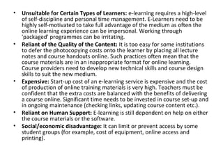 • Unsuitable for Certain Types of Learners: e-learning requires a high-level
of self-discipline and personal time management. E-Learners need to be
highly self-motivated to take full advantage of the medium as often the
online learning experience can be impersonal. Working through
'packaged' programmes can be irritating.
• Reliant of the Quality of the Content: It is too easy for some institutions
to defer the photocopying costs onto the learner by placing all lecture
notes and course handouts online. Such practices often mean that the
course materials are in an inappropriate format for online learning.
Course providers need to develop new technical skills and course design
skills to suit the new medium.
• Expensive: Start-up cost of an e-learning service is expensive and the cost
of production of online training materials is very high. Teachers must be
confident that the extra costs are balanced with the benefits of delivering
a course online. Significant time needs to be invested in course set-up and
in ongoing maintenance (checking links, updating course content etc.).
• Reliant on Human Support: E-learning is still dependent on help on either
the course materials or the software.
• Social/economic disadvantage: It can limit or prevent access by some
student groups (for example, cost of equipment, online access and
printing).
 