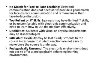 • No Match for Face-to-Face Teaching: Electronic
communication does not necessarily provide a good match
for face-to-face communication and is more linear than
face-to-face discussion.
• Too Reliant on IT Skills: Learners may have limited IT skills,
or be uncomfortable with electronic communication and
need to learn how to use the medium effectively.
• Disabilities: Students with visual or physical impairments
may be disadvantaged.
• Inflexible: Flexibility may be lost as adjustments to the
course in response to student reaction are not easy to
make once the course is underway.
• Pedagogically Unsound: The electronic environment does
not per se offer a pedagogically enhancing learning
environment.
 