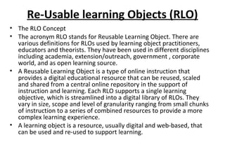 Re-Usable learning Objects (RLO)
• The RLO Concept
• The acronym RLO stands for Reusable Learning Object. There are
various definitions for RLOs used by learning object practitioners,
educators and theorists. They have been used in different disciplines
including academia, extension/outreach, government , corporate
world, and as open learning source.
• A Reusable Learning Object is a type of online instruction that
provides a digital educational resource that can be reused, scaled
and shared from a central online repository in the support of
instruction and learning. Each RLO supports a single learning
objective, which is streamlined into a digital library of RLOs. They
vary in size, scope and level of granularity ranging from small chunks
of instruction to a series of combined resources to provide a more
complex learning experience.
• A learning object is a resource, usually digital and web-based, that
can be used and re-used to support learning.
 