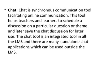 • Chat: Chat is synchronous communication tool
facilitating online communication. This tool
helps teachers and learners to schedule a
discussion on a particular question or theme
and later save the chat discussion for later
use. The chat tool is an integrated tool in all
the LMS and there are many standalone chat
applications which can be used outside the
LMS.
 