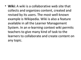 • Wiki: A wiki is a collaborative web site that
collects and organizes content, created and
revised by its users. The most well-known
example is Wikipedia. Wiki is also a feature
available in all the Learner Management
System. In an e-learning context wiki permits
teachers to give many kind of task to the
learners to collaborate and create content on
any topic.
 