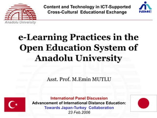 Content and Technology in ICT-Supported
         Cross-Cultural Educational Exchange




e-Learning Practices in the
Open Education System of
   Anadolu University

          Asst. Prof. M.Emin MUTLU


           International Panel Discussion
   Advancement of International Distance Education:
        Towards Japan-Turkey Collaboration
                     23 Feb.2006
 