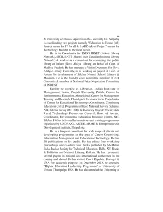 & University of Illinois. Apart from this, currently Dr. Satpathy
is coordinating two projects namely “Education to Home (eth)
Project meant for IT for all & BARC-Akruti Project” meant for
Technology Transfer to the rural sector.
He is the Coordinator for INDOLIBNET (Indore Library
Network), SICILIBNET (Shastri Indo-Canadian Institute Library
Network) & worked as a consultant for revamping the public
library of Indore (Govt. Ahilya Library) on behalf of Govt. of
Madhya Pradesh. He has prepared a Vision Document for Govt.
Ahilya Library. Currently, he is working on project of Govt. of
Assam for development of Silchar Normal School Library &
Museum. He is the founder core committee member of NIT
Consortia & member of National Price Negotiation Committee
of INDEST.
Earlier he worked as Librarian, Indian Institute of
Management, Indore; Panjabi University, Patiala; Centre for
Environmental Education, Ahmedabad; Centre for Management
Training and Research, Chandigarh. He also acted as Coordinator
of Centre for Educational Technology; Coordinator, Continuing
Education Cell & Programme officer, National Service Scheme,
NIT, Silchar during 2001-2004 & Honorary Project Officer; State
Rural Technology Promotion Council, Govt. of Assam;
Coordinator, Environmental Education Resource Centre, NIT,
Silchar. He has delivered lectures in several training programmes
organized by UNDP, QCI, AICTE, MSME & Entrepreneurship
Development Institute, Bhopal etc.
He is a frequent consultant for wide range of clients and
developing programmes in the area of Career Counseling,
Information Management and Educational Technology. He has
30 publications to his credit. He has edited four workshop
proceedings and co-edited four books published by McMillan
India, Indian Society for Technical Education, Delhi, NE Books
& Publisher and National Library, Kolkata. He has presented
several papers in national and international conference in the
country and abroad. He has visited Czech Republic, Portugal &
USA for academic purpose. In December 2013, he attended
“Higher Education Leadership Programme” at University of
Urbana Champaign, USA. He has also attended the University of
XII
 