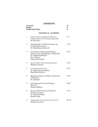 CONTENTS
Foreward vii
Preface ix
Profile of the Editor xi
SECTION I: E - LEARNING
1. Libraries Role and Support for Effective 3-15
Implementation of E-Learning Programmes
Dr. Rama Devi
2. Changing Role of LIS Professionals in the 17-22
E-Learning Environment
Dr. Purushothama Gowda M
3. E-Learning in Library and Information 23-33
Science: Issues and Challenges in Digital Era
Dr. Prabhat Singh Rajput
Prof. S Kumar
Sukhavendra Gautam
4. Recent Trends of E-Learning & Libraries 34-46
Mangesh S Talmale
5. E-Learning:An Overview 47-51
Dr. Kishor Chandra Satpathy
Rupa Rani Sonowal
6. Blended Learning as a Strategy of Innovation 53-59
in Education
Dr. Sreekala E
7. E-Learning and its Current Prospects 61-68
M K Arya
Deepak Upadhyay
8. Design and File Formats of E-Books in 79-92
Electronic Learning
Dr. Shailendra Kumar
Manisha Singh
9. Fundamentals of E-Learning: An Overview 93-101
Nirbhara Srivastava
 