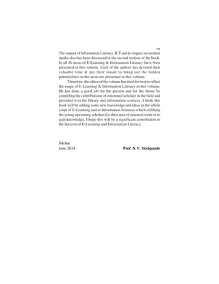 The impact of Information Literacy, ICT and its impact on modern
media also has been discussed in the second section of the book.
In all 26 areas of E-Learning & Information Literacy have been
presented in this volume. Each of the authors has devoted their
valuable time & put their inside to bring out the hidden
potentialities in the areas are presented in this volume.
Therefore, the editor of the volume has tried his best to reflect
the usage of E-Learning & Information Literacy in this volume.
He has done a good job for the present and for the future by
compiling the contributions of renowned scholars in the field and
provided it to the library and information sciences. I think this
book will be adding some new knowledge and ideas in the whole
corps of E-Learning and or Information Sciences which will help
the young upcoming scholars for their area of research work or to
gain knowledge. I hope this will be a significant contribution to
the horizon of E-Learning and Information Literacy.
Silchar
June 2014 Prof. N. V. Deshpande
VIII
 