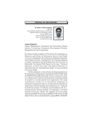 Areas of Interest
Library Management, Automation and Networking, Digital
Library, E-Learning, Community Development, Disaster
Management & Career Counseling
Dr. Kishor Chandra Satpathy (1972) did his Post Graduation in
Education and Library & Information Science from Panjab
University, Chandigarh with a Diploma in Population Education
from Panjab University, Chandigarh & Post Graduate Diploma
in Library Automation and Networking from the University of
Hyderabad. He obtained PhD Degree for the topic “Technical
Education in North East India with Special Reference to
Information Service: An Exploratory Study” to Assam (Central)
University, Silchar.
He has undergone several advance training programmes in
IT, information management & related fields under SAARC-SDC
& UNESCO/Vidyanidhi fellowships. He has, to date to his credit,
over eighteen years of professional experience including teaching
& research in several national level organization. His major
contributions include use of information technology in
information management and use of educational technology for
improving classroom teaching and learning process. At present
he holds the position of Librarian and Coordinator, DL & e-
learning Project National Institute of Technology (A Central
Deemed University), Silchar. Dr. Satpathy has successfully
implemented RFID Technology & ERMSS at NIT Silchar & IIM
Indore Library. He was instrumental for signing MOU with BARC
Dr. Kishor Chandra Satpathy
Librarian
& Coordinator, Digital Library & eth Project
National Institute of Technology Silchar
Assam-788010, India
Email: ksatpathy@gmail.com
Tele: +91-3842-240055 (Off)
+91-9435175531 (M)
PROFILE OF THE EDITORS
XI
 