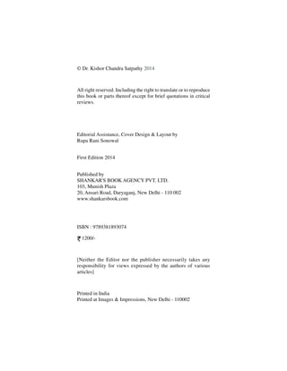 © Dr. Kishor Chandra Satpathy 2014
All right reserved. Including the right to translate or to reproduce
this book or parts thereof except for brief quotations in critical
reviews.
Editorial Assistance, Cover Design & Layout by
Rupa Rani Sonowal
First Edition 2014
Published by
SHANKAR'S BOOK AGENCY PVT. LTD.
103, Munish Plaza
20, Ansari Road, Daryaganj, New Delhi - 110 002
www.shankarsbook.com
ISBN : 9789381893074
1200/-
[Neither the Editor nor the publisher necessarily takes any
responsibility for views expressed by the authors of various
articles]
Printed in India
Printed at Images & Impressions, New Delhi - 110002
 