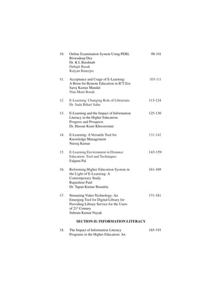 10. Online Examination System Using PERL 98-101
Biswadeep Dey
Dr. K L Baishnab
Debajit Basak
Kalyan Banerjee
11. Acceptance and Usage of E-Learning: 103-111
A Boon for Remote Education in ICT Era
Saroj Kumar Mandal
Nitu Moni Borah
12. E-Learning: Changing Role of Librarians 113-124
Dr. Sada Bihari Sahu
13. E-Learning and the Impact of Information 125-130
Literacy in the Higher Education:
Progress and Prospects
Dr. Hassan Kiani Khoozestani
14. E-Learning: A Versatile Tool for 131-142
Knowledge Management
Neeraj Kumar
15. E-Learning Environment in Distance 143-159
Education: Tool and Techniques
Falguni Pal
16. Reforming Higher Education System in 161-169
the Light of E-Learning: A
Contemporary Study
Rupashree Paul
Dr. Tapan Kumar Basantia
17. Streaming Video Technology: An 171-181
Emerging Tool for Digital Library for
Providing Library Service for the Users
of 21st
Century
Subrata Kumar Nayak
SECTION II: INFORMATION LITERACY
18. The Impact of Information Literacy 185-193
Programs in the Higher Education: An
 