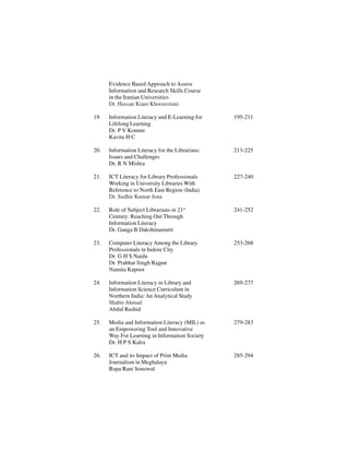 Evidence Based Approach to Assess
Information and Research Skills Course
in the Iranian Universities
Dr. Hassan Kiani Khoozestani
19. Information Literacy and E-Learning for 195-211
Lifelong Learning
Dr. P V Konnur
Kavita H C
20. Information Literacy for the Librarians: 213-225
Issues and Challenges
Dr. R N Mishra
21. ICT Literacy for Library Professionals 227-240
Working in University Libraries With
Reference to North East Region (India)
Dr. Sudhir Kumar Jena
22. Role of Subject Librarians in 21st
241-252
Century: Reaching Out Through
Information Literacy
Dr. Ganga B Dakshinamurti
23. Computer Literacy Among the Library 253-268
Professionals in Indore City
Dr. G H S Naidu
Dr. Prabhat Singh Rajput
Namita Kapoor
24. Information Literacy in Library and 269-277
Information Science Curriculum in
Northern India: An Analytical Study
Shabir Ahmad
Abdul Rashid
25. Media and Information Literacy (MIL) as 279-283
an Empowering Tool and Innovative
Way For Learning in Information Society
Dr. H P S Kalra
26. ICT and its Impact of Print Media 285-294
Journalism in Meghalaya
Rupa Rani Sonowal
 