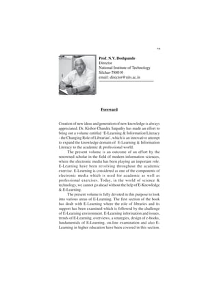 Foreward
Creation of new ideas and generation of new knowledge is always
appreciated. Dr. Kishor Chandra Satpathy has made an effort to
bring out a volume entitled ‘E-Learning & Information Literacy
- the Changing Role of Librarian’, which is an innovative attempt
to expand the knowledge domain of E-Learning & Information
Literacy to the academic & professional world.
The present volume is an outcome of an effort by the
renowned scholar in the field of modern information sciences,
where the electronic media has been playing an important role.
E-Learning have been revolving throughout the academic
exercise. E-Learning is considered as one of the components of
electronic media which is used for academic as well as
professional exercises. Today, in the world of science &
technology, we cannot go ahead without the help of E-Knowledge
& E-Learning.
The present volume is fully devoted in this purpose to look
into various areas of E-Learning. The first section of the book
has dealt with E-Learning where the role of libraries and its
support has been examined which is followed by the challenge
of E-Learning environment. E-Learning information and issues,
trends of E-Learning, overviews, a strategies, design of e-books,
fundamentals of E-Learning, on-line examination and also E-
Learning in higher education have been covered in this section.
VII
Prof. N.V. Deshpande
Director
National Institute of Technology
Silchar-788010
email: director@nits.ac.in
 