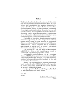Preface
The libraries have been feeding information to all who wish to
earn knowledge with its enormous resources. Over the years,
libraries have changed from store houses to dynamic service
centres. Similarly, the traditional classroom has been
revolutionized and changed to adopt E-Learning environment.
E-Learning has made a traditional way of education into a versatile
network of learning. It had caught the attention of the educationist,
information workers, private and public sectors which enable to
access information and communication with others across
terrestrial boundaries, cultures and on a global scale.
The book is the compilation of papers presented in the SIS
Conferences organised by the editor. The papers are written by
different authors around the globe. It provide an overview and
platform to understand the different perspective of E-Learning
and Information Literacy. The papers that are incorporated
describes about the how the library are creating a trend setter in
disseminating knowledge in the digital era.
I am greatful to the CSIR, New Delhi; DRDO, New Delhi
and ICSSR, New Delhi for their financial support towards the
conference & support for bringing out this volume.
I am happy to acknowledge & thank Prof. N. V. Deshpande,
Director, NITSilchar his cooperation, constant support and advice.
I am grateful to the President, Secretary & Executive members of
Society of Information Science(SIS), New Delhi for their help
received during the conferences.
Besides, I am also thankful to my colleagues in library and
faculty members & staff of NIT Silchar for their help. I appreciate
the patience of my family members & their constant support in
pursuit of my journey for excellence.
Lastly, I appreciate M/s Shankar Book Agency, New Delhi
for bring out the publication of this volume.
June 2014
Silchar
Dr. Kishor Chandra Satpathy
Editor
IX
 